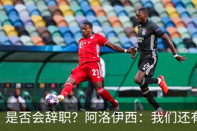 是否会辞职？阿洛伊西：我们还有一场比赛，剩下的赛季后再说
